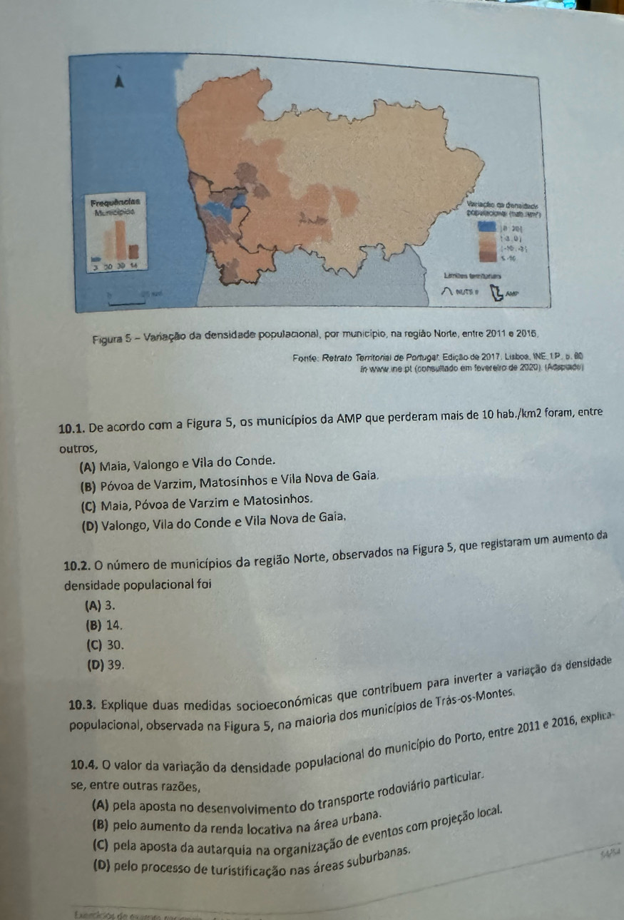 Figura 5 - Vanação da densidade populacional, por município, na região Norte, entre 2011 e 2015.
* Fonte: Retrato Terntorial de Portugal. Edição de 2017, Lisboa, INE. 1P. p. 00
In www ine pl (consultado em fevereiro de 2020). (Adspiado)
10.1. De acordo com a Figura 5, os municípios da AMP que perderam mais de 10 hab./km2 foram, entre
outros,
(A) Maia, Valongo e Vila do Conde.
(B) Póvoa de Varzim, Matosinhos e Vila Nova de Gaia.
(C) Maia, Póvoa de Varzim e Matosinhos.
(D) Valongo, Vila do Conde e Vila Nova de Gaia.
10.2. O número de municípios da região Norte, observados na Fígura 5, que registaram um aumento da
densidade populacional foi
(A) 3.
(B) 14.
(C) 30.
(D) 39.
10.3. Explíque duas medidas socioeconómicas que contribuem para inverter a variação da densidade
populacional, observada na Figura 5, na maioria dos municípios de Trás-os-Montes.
10.4. O valor da variação da densidade populacional do município do Porto, entre 2011 e 2016, explicao
se, entre outras razões,
(A) pela aposta no desenvolvimento do transporte rodoviário particular
(B) pelo aumento da renda locativa na área urbana.
(C) pela aposta da autarquia na organização de eventos com projeção local.
(D) pelo processo de turistificação nas áreas suburbanas.
54/54