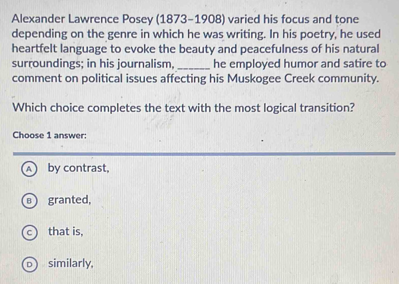 Alexander Lawrence Posey (1873-1908) varied his focus and tone
depending on the genre in which he was writing. In his poetry, he used
heartfelt language to evoke the beauty and peacefulness of his natural
surroundings; in his journalism, _he employed humor and satire to
comment on political issues affecting his Muskogee Creek community.
Which choice completes the text with the most logical transition?
Choose 1 answer:
A by contrast,
B  granted,
c that is,
similarly,