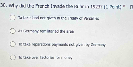 Why did the French Invade the Ruhr in 1923? (1 Point) *
To take land not given in the Treaty of Versailles
As Germany remilitaried the area
To take reparations payments not given by Germany
To take over factories for money