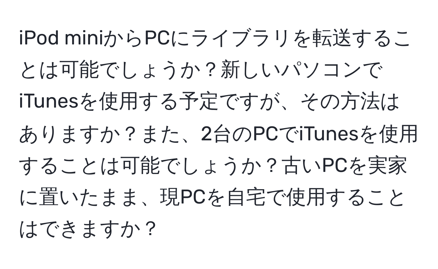 iPod miniからPCにライブラリを転送することは可能でしょうか？新しいパソコンでiTunesを使用する予定ですが、その方法はありますか？また、2台のPCでiTunesを使用することは可能でしょうか？古いPCを実家に置いたまま、現PCを自宅で使用することはできますか？