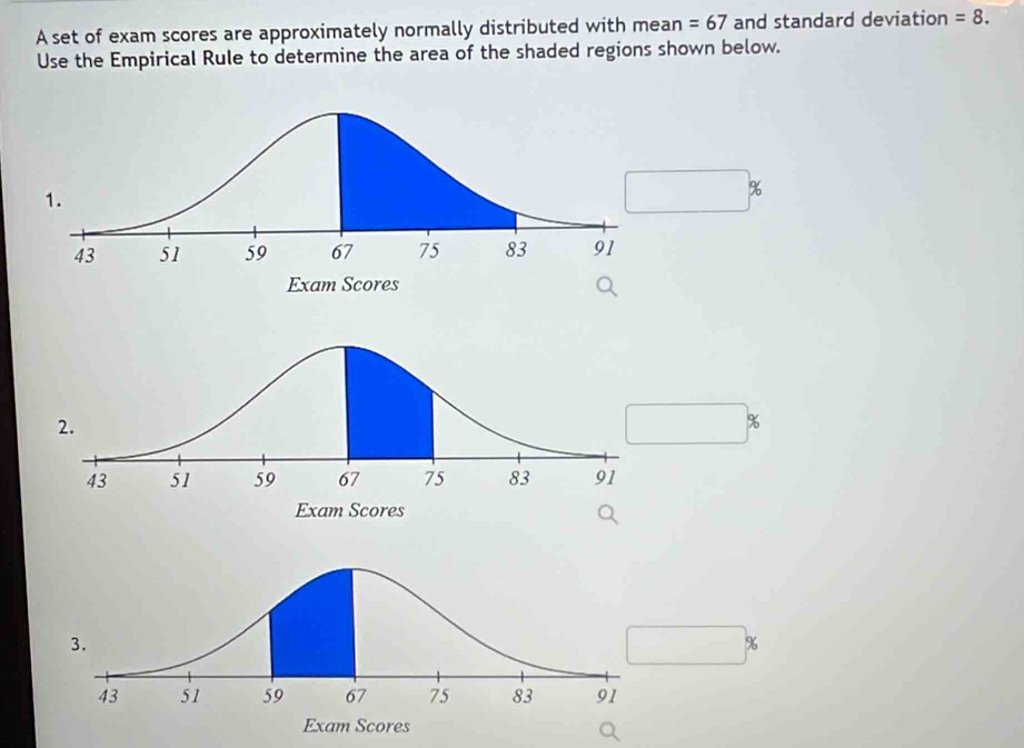 A set of exam scores are approximately normally distributed with mean =67 and standard deviation =8. 
Use the Empirical Rule to determine the area of the shaded regions shown below.
%
%
%