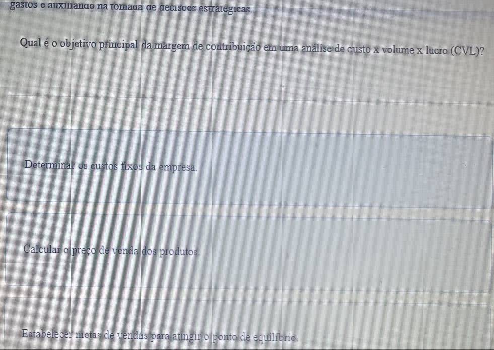 gastos e auxiliando na tomada de decisões estrategicas.
Qual é o objetivo principal da margem de contribuição em uma análise de custo x volume x lucro (CVL)?
Determinar os custos fixos da empresa.
Calcular o preço de venda dos produtos.
Estabelecer metas de vendas para atingir o ponto de equilíbrio.