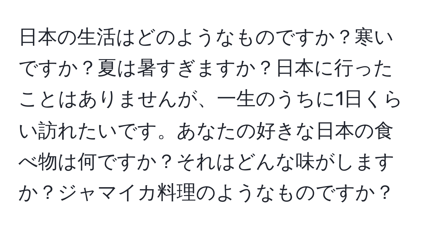 日本の生活はどのようなものですか？寒いですか？夏は暑すぎますか？日本に行ったことはありませんが、一生のうちに1日くらい訪れたいです。あなたの好きな日本の食べ物は何ですか？それはどんな味がしますか？ジャマイカ料理のようなものですか？