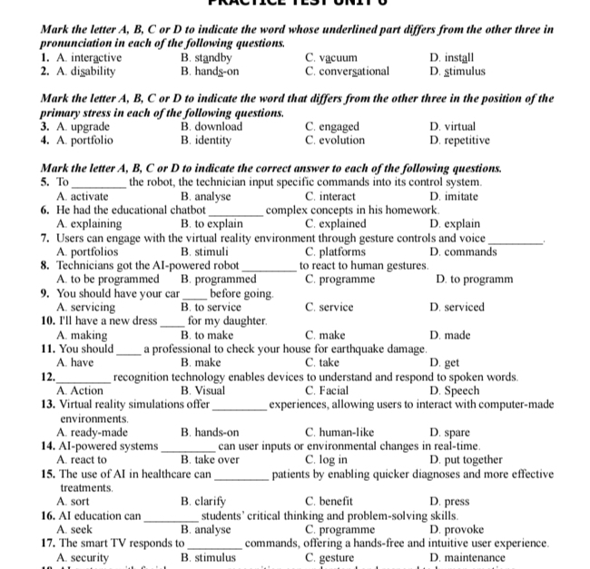 Mark the letter A, B, C or D to indicate the word whose underlined part differs from the other three in
pronunciation in each of the following questions.
1. A. interactive B. standby C. vacuum D. install
2. A. digability B. handg-on C. convergational D. gtimulus
Mark the letter A, B, C or D to indicate the word that differs from the other three in the position of the
primary stress in each of the following questions.
3. A. upgrade B. download C. engaged D. virtual
4. A. portfolio B. identity C. evolution D. repetitive
Mark the letter A, B, C or D to indicate the correct answer to each of the following questions.
5. To_ the robot, the technician input specific commands into its control system.
A. activate B. analyse C. interact D. imitate
6. He had the educational chatbot_ complex concepts in his homework.
A. explaining B. to explain C. explained D. explain
7. Users can engage with the virtual reality environment through gesture controls and voice _, .
A. portfolios B. stimuli C. platforms D. commands
8. Technicians got the AI-powered robot _to react to human gestures.
A. to be programmed B. programmed C. programme D. to programm
9. You should have your car_ before going.
A. servicing B. to service C. service D. serviced
10. I'll have a new dress _for my daughter.
A. making B. to make C. make D. made
11. You should_ a professional to check your house for earthquake damage.
A. have B. make C. take D. get
12._ recognition technology enables devices to understand and respond to spoken words.
A. Action B. Visual C. Facial D. Speech
13. Virtual reality simulations offer_ experiences, allowing users to interact with computer-made
environments.
A. ready-made B. hands-on C. human-like D. spare
14. AI-powered systems _can user inputs or environmental changes in real-time.
A. react to B. take over C. log in D. put together
15. The use of AI in healthcare can _patients by enabling quicker diagnoses and more effective
treatments.
A. sort B. clarify C. benefit D. press
16. AI education can _students’ critical thinking and problem-solving skills.
A. seek B. analyse C. programme D. provoke
17. The smart TV responds to _commands, offering a hands-free and intuitive user experience.
A. security B. stimulus C. gesture D. maintenance