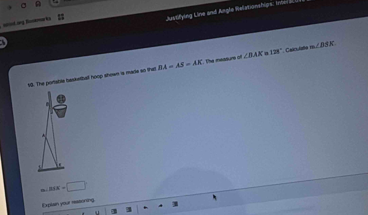 opied.org Bookmarks 
Justifying Line and Angle Relationships: Interacl 
10. The portable basketball hoop shown is made so that BA=AS=AK. The measure of ∠ BAK 19 128° Calcuíate m∠ BSK.
a
A
s K
m∠ BSK=□°
Explain your reasoning. 
u