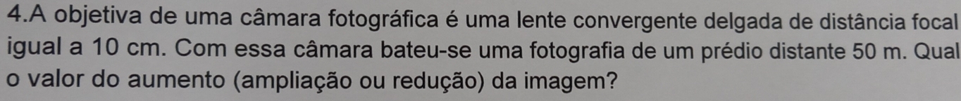 A objetiva de uma câmara fotográfica é uma lente convergente delgada de distância focal 
igual a 10 cm. Com essa câmara bateu-se uma fotografia de um prédio distante 50 m. Qual 
o valor do aumento (ampliação ou redução) da imagem?