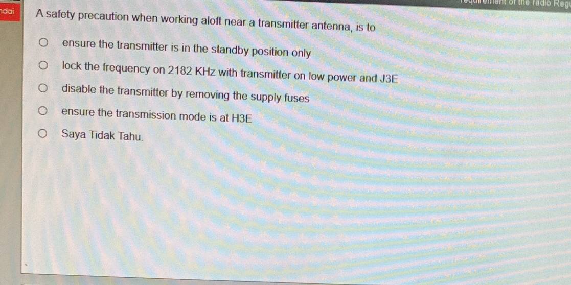 equirement of the radio Regi
dai A safety precaution when working aloft near a transmitter antenna, is to
ensure the transmitter is in the standby position only
lock the frequency on 2182 KHz with transmitter on low power and J3E
disable the transmitter by removing the supply fuses
ensure the transmission mode is at H3E
Saya Tīdak Tahu.