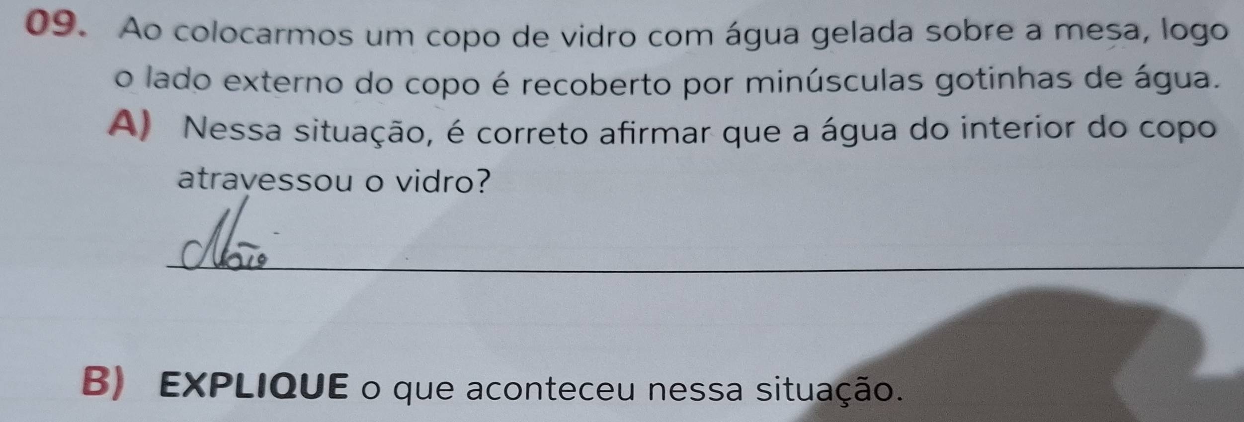 Ao colocarmos um copo de vidro com água gelada sobre a meșa, logo 
o lado externo do copo é recoberto por minúsculas gotinhas de água. 
A) Nessa situação, é correto afirmar que a água do interior do copo 
atravessou o vidro? 
_ 
B) EXPLIQUE o que aconteceu nessa situação.