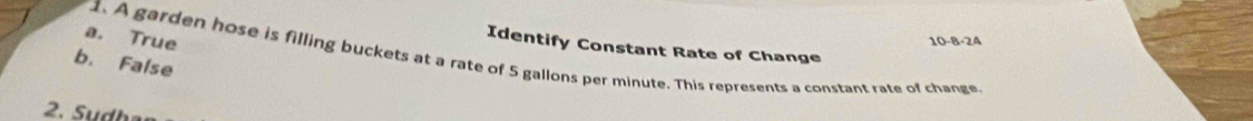 a. True
10-8-24
Identify Constant Rate of Change
1. A garden hose is filling buckets at a rate of 5 gallons per minute. This represents a constant rate of change
b. False
2. Sudh