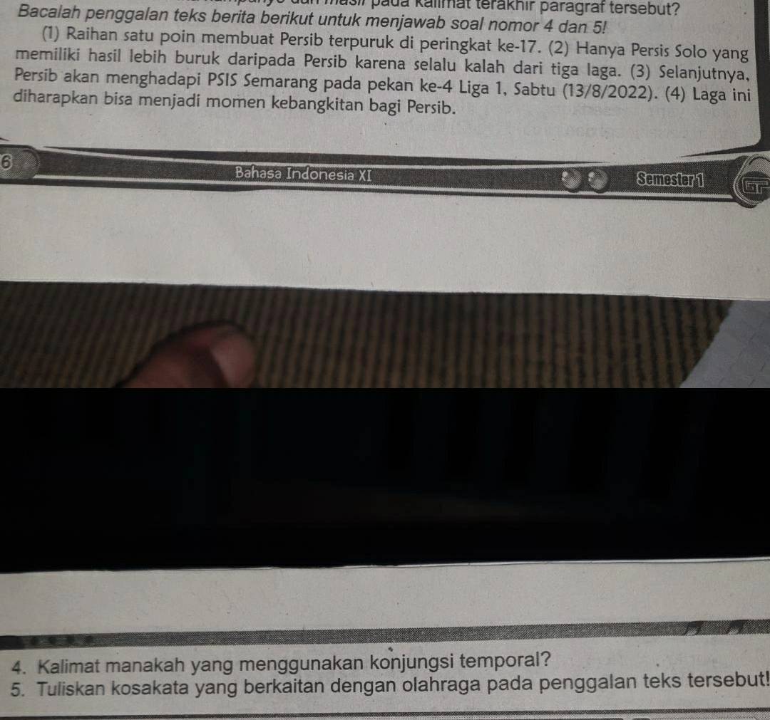 Masii pada kalimat terákhir paragraf tersebut? 
Bacalah penggalan teks berita berikut untuk menjawab soal nomor 4 dan 5! 
(1) Raihan satu poin membuat Persib terpuruk di peringkat ke -17. (2) Hanya Persis Solo yang 
memiliki hasil lebih buruk daripada Persib karena selalu kalah dari tiga laga. (3) Selanjutnya, 
Persib akan menghadapi PSIS Semarang pada pekan ke -4 Liga 1, Sabtu (13/8/2022). (4) Laga ini 
diharapkan bisa menjadi momen kebangkitan bagi Persib. 
6 
Bahasa Indonesia XI Semester 1 
4. Kalimat manakah yang menggunakan konjungsi temporal? 
5. Tuliskan kosakata yang berkaitan dengan olahraga pada penggalan teks tersebut!