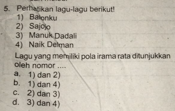 Perhatikan lagu-lagu berikut!
1) Balonku
2) Sajojo
3) Manuk Dadali
4) Naik Delman
Lagu yang memiliki pola irama rata ditunjukkan
oleh nomor ....
a. 1) dan 2)
b. 1) dan 4)
c. 2) dan 3)
d. 3) dan 4)