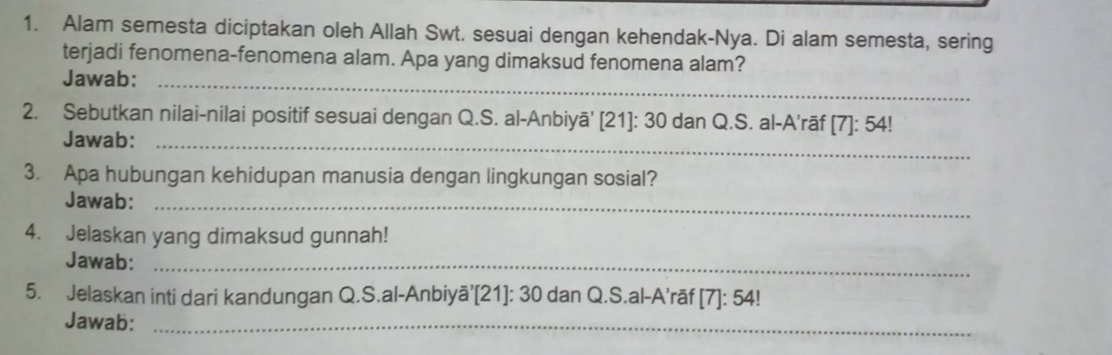 Alam semesta diciptakan oleh Allah Swt. sesuai dengan kehendak-Nya. Di alam semesta, sering 
terjadi fenomena-fenomena alam. Apa yang dimaksud fenomena alam? 
Jawab:_ 
2. Sebutkan nilai-nilai positif sesuai dengan Q.S. al-Anbiyā' [21]: 30 dan Q.S. al-A'rāf [7]: 54! 
Jawab:_ 
3. Apa hubungan kehidupan manusia dengan lingkungan sosial? 
Jawab:_ 
4. Jelaskan yang dimaksud gunnah! 
Jawab:_ 
5. Jelaskan inti dari kandungan Q.S.al-Anbiyā’[21]: 30 dan Q.S.al-A’rāf | [7]: 54! 
Jawab:_