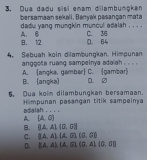 Dua dadu sisi enam dilambungkan
bersamaan sekali. Banyak pasangan mata
dadu yang mungkin muncul adalah . . . .
A. 6 C. 36
B. 12 D. 64
4. Sebuah koin dilambungkan. Himpunan
anggota ruang sampelnya adalah . . . .
A. angka, gambar C. gambar
B. angka D. ∅
5. Dua koin dilambungkan bersamaan.
Himpunan pasangan titik sampelnya
adalah . . . .
A.  A,G
B.  (A,A),(G,G)
C.  (A,A),(A,G),(G,G)
D.  (A,A),(A,G),(G,A),(G,G)