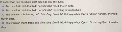 Khi nói về tập tính học được, phát biểu nào sau đây đúng?
A. Tập tính được hình thành do học hỏi từ bố mẹ, di truyền được.
B. Tập tính được hình thành do học hỏi từ bố mẹ, không di truyền được.
C. Tập tính hình thành trong quá trình sống của cá thể, thông qua học tập và rút kinh nghiệm, không di
truyền được.
D. Tập tính hình thành trong quá trình sống của cá thể, thông qua học tập và rút kinh nghiệm, di truyền
được.