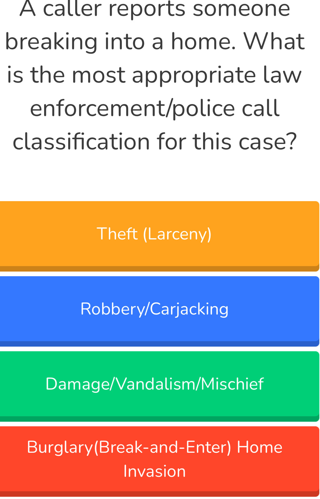 A caller reports someone
breaking into a home. What
is the most appropriate law
enforcement/police call
classification for this case?
Theft (Larceny)
Robbery/Carjacking
Damage/Vandalism/Mischief
Burglary(Break-and-Enter) Home
Invasion