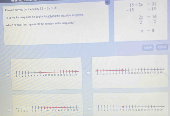 Modeling, Evalua
4 15+2x=31
Paolo is solving the inequality 15+2x>31. - 15 - 15
To solve the inequality, he begins by solving the equation as shown.
Which number line represents the solution to the inequality?
 2x/2 = 16/2 
x=8
CEEA CHEEH