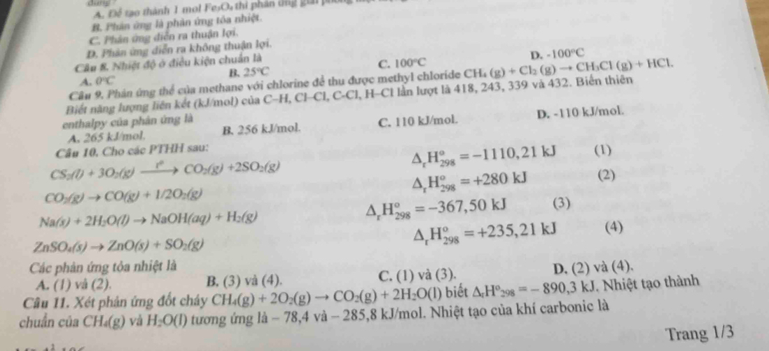 A. Để tạo thành 1 mol 1· e_1,
B. Phân ứng là phản ứng tôa nhiệt.
C. Phân ứng diễn ra thuận lợi.
D. Phân ứng diễn ra không thuận lợi.
B. 25°C C. 100°C D. -100°C
Câu & Nhiệt độ ở điều kiện chuẩn là
A. 0°C
Câu 9, Phản ứng thể của methane với chlorine đề thu được methyl chloride
Biết năng lượng liên kết (kJ/mol) của C-H,Cl-Cl,C-Cl, l, H-Cl lần lượt là 418, 243, 339 và 432. Biến thiên CH_4(g)+Cl_2(g)to CH_3Cl(g)+HCl.
enthalpy của phân ứng là
A. 265 kJ/mol. B. 256 kJ/mol. C. 110 kJ/mol. D. -110 kJ/mol.
Câu 10, Cho các PTHH sau:
△ _rH_(298)°=-1110,21kJ
CS_2(l)+3O_2(g)xrightarrow r^2CO_2(g)+2SO_2(g) (1)
△ _rH_(298)^o=+280kJ
CO_2(g)to CO(g)+1/2O_2(g) (2)
Na(s)+2H_2O(l)to NaOH(aq)+H_2(g)
△ _rH_(298)°=-367,50kJ (3)
ZnSO_4(s)to ZnO(s)+SO_2(g)
△ _rH_(298)^o=+235,21kJ (4)
Các phản ứng tỏa nhiệt là D. (2) và (4).
A. (1) và (2). B. (3) và (4). C. (1) và (3).
Câu 11. Xét phản ứng đốt chây CH_4(g)+2O_2(g)to CO_2(g)+2H_2O(l) biết △ _rH°_298=-890,3kJ 1. Nhiệt tạo thành
chuẩn của CH_4(g) và H_2O(l) tương ứng là - 78,4 và - 285,8 kJ/mol. Nhiệt tạo của khí carbonic là
Trang 1/3