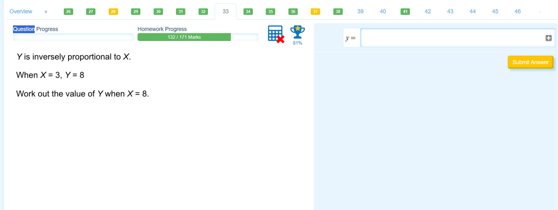 Overview 《 39 40 42 43 44 45 46 
Question Progress Homework Progress 
132 / 171 Marks 
81%
y=
Y is inversely proportional to X. 
Submit Answer 
When X=3, Y=8
Work out the value of Y when X=8.
