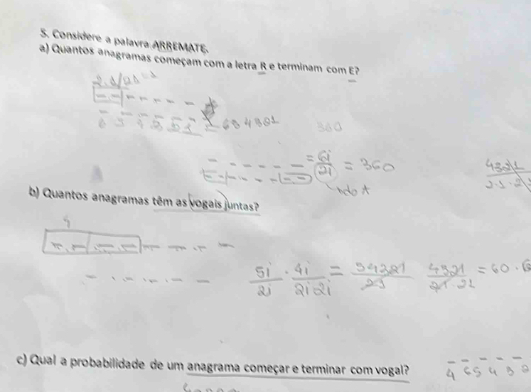 Considere a palavra ARREMATE. 
a) Quantos anagramas começam com a letra R e terminam com E? 
b) Quantos anagramas têm as vogais juntas? 
c) Qual a probabilidade de um anagrama começar e terminar com vogal?