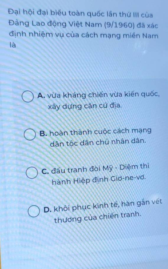 Đại hội đại biểu toàn quốc lần thứ III của
Đảng Lao động Việt Nam (9/1960) đã xác
định nhiệm vụ của cách mạng miền Nam
là
A. vừa kháng chiến vừa kiến quốc,
xây dựng căn cứ địa.
B. hoàn thành cuộc cách mạng
dân tộc dân chủ nhân dân.
C. đấu tranh đòi Mỹ - Diệm thi
hành Hiệp định Giơ-ne-vơ.
D. khôi phục kinh tế, hàn gắn vết
thương của chiến tranh.