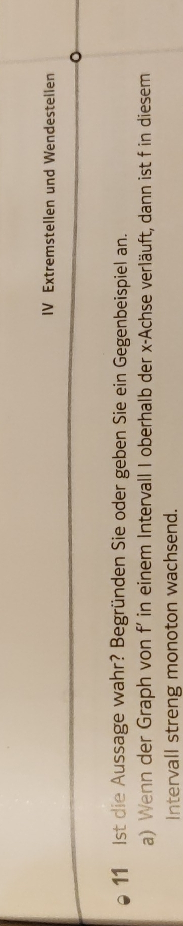 IV Extremstellen und Wendestellen 
11 Ist die Aussage wahr? Begründen Sie oder geben Sie ein Gegenbeispiel an. 
a) Wenn der Graph von f’ in einem Intervall I oberhalb der x -Achse verläuft, dann ist f in diesem 
Intervall streng monoton wachsend.