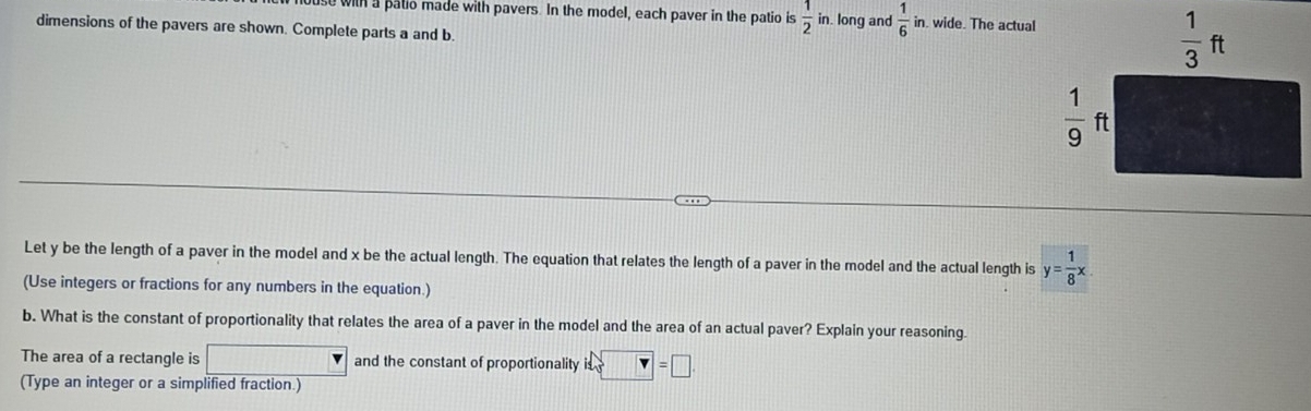 se with a patio made with pavers. In the model, each paver in the patio is  1/2 in. long and  1/6  in. wide. The actual
dimensions of the pavers are shown. Complete parts a and b
Let y be the length of a paver in the model and x be the actual length. The equation that relates the length of a paver in the model and the actual length is y= 1/8 x
(Use integers or fractions for any numbers in the equation.)
b. What is the constant of proportionality that relates the area of a paver in the model and the area of an actual paver? Explain your reasoning
The area of a rectangle is □ and the constant of proportionality is □ =□
(Type an integer or a simplified fraction.)