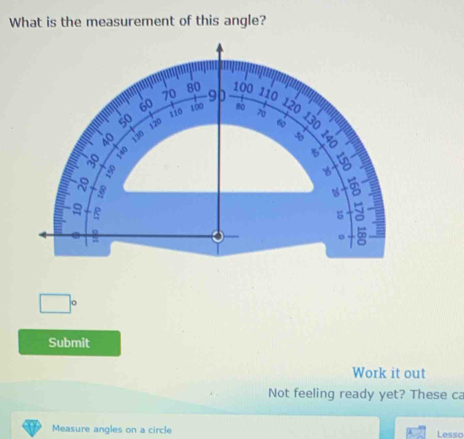 What is the measurement of this angle?
100
70 80 110
60 100 80 70
110
120
50 120
60
40 130 50
8 140

x
8 8
a beginarrayr +8 18 hline endarray
B
5
2
+ 0
□°
Submit 
Work it out 
Not feeling ready yet? These ca 
Measure angles on a circle Lesso