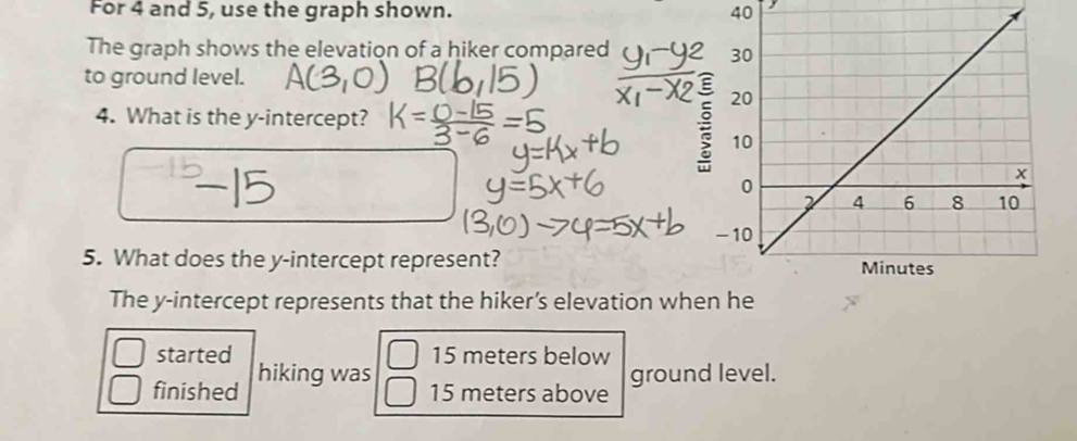 For 4 and 5, use the graph shown. 40 
The graph shows the elevation of a hiker compared 
to ground level. 
4. What is the y-intercept? 
5. What does the y-intercept represent? 
The y-intercept represents that the hiker’s elevation when he 
started 15 meters below 
finished hiking was 
ground level.
15 meters above