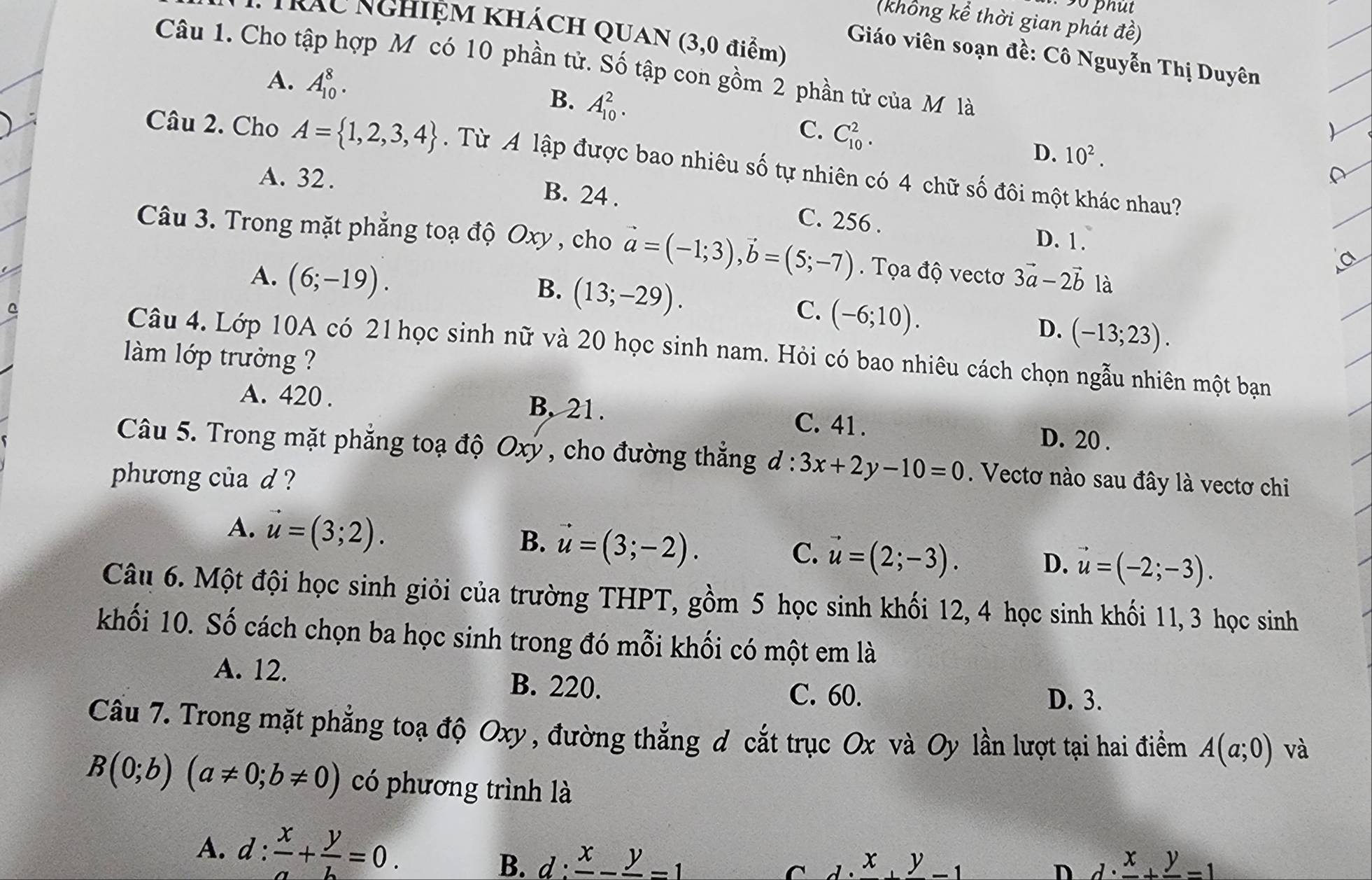 (khổng kể thời gian phát vector ahat e)
Kác NgHiỆM khÁcH QUAN (3,0 điểm)
Giáo viên soạn đề: Cô Nguyễn Thị Duyên
Câu 1. Cho tập hợp M có 10 phần tử. Số tập con gồm 2 phần tử của M là
A. A_(10)^8. B. A_(10)^2.
C. C_(10)^2.
D. 10^2.
Câu 2. Cho A= 1,2,3,4. Từ A lập được bao nhiêu số tự nhiên có 4 chữ số đôi một khác nhau?
A. 32. B. 24 . C. 256 . D. 1.
Câu 3. Trong mặt phẳng toạ độ Oxy , cho vector a=(-1;3),vector b=(5;-7). Tọa độ vectơ 3vector a-2vector b là
B.
A. (6;-19). (13;-29). C. (-6;10).
D. (-13;23).
^ Câu 4. Lớp 10A có 21 học sinh nữ và 20 học sinh nam. Hỏi có bao nhiêu cách chọn ngẫu nhiên một bạn
làm lớp trưởng ?
A. 420 . B, 21. C. 41 . D. 20 .
Câu 5. Trong mặt phẳng toạ độ Oxý , cho đường thẳng d:3x+2y-10=0. Vectơ nào sau đây là vectơ chi
phương của d ?
A. vector u=(3;2). B. vector u=(3;-2).
C. vector u=(2;-3).
D. vector u=(-2;-3).
Câu 6. Một đội học sinh giỏi của trường THPT, gồm 5 học sinh khối 12, 4 học sinh khối 11, 3 học sinh
khối 10. Số cách chọn ba học sinh trong đó mỗi khối có một em là
A. 12. B. 220.
C. 60. D. 3.
Cầu 7. Trong mặt phẳng toạ độ Oxy, đường thẳng d cắt trục Ox và Oy lần lượt tại hai điểm A(a;0) và
B(0;b)(a!= 0;b!= 0) có phương trình là
A. d: x/a + y/b =0. d:frac x-frac y=1
B.
C lambda · frac x+frac y-1
n d· frac x+frac y=1