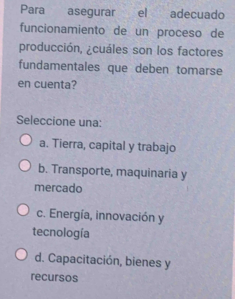 Para asegurar el adecuado
funcionamiento de un proceso de
producción, ¿cuáles son los factores
fundamentales que deben tomarse
en cuenta?
Seleccione una:
a. Tierra, capital y trabajo
b. Transporte, maquinaria y
mercado
c. Energía, innovación y
tecnología
d. Capacitación, bienes y
recursos