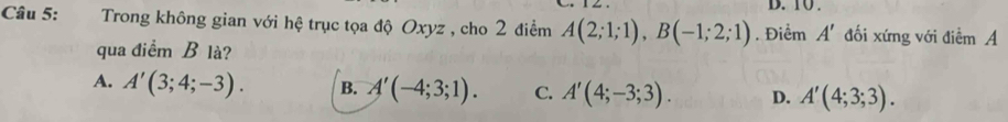 10 .
Câu 5: Trong không gian với hệ trục tọa độ Oxyz , cho 2 điểm A(2;1;1), B(-1;2;1). Điểm A' đối xứng với điểm A
qua điểm B là?
A. A'(3;4;-3). B. A'(-4;3;1). C. A'(4;-3;3). D. A'(4;3;3).