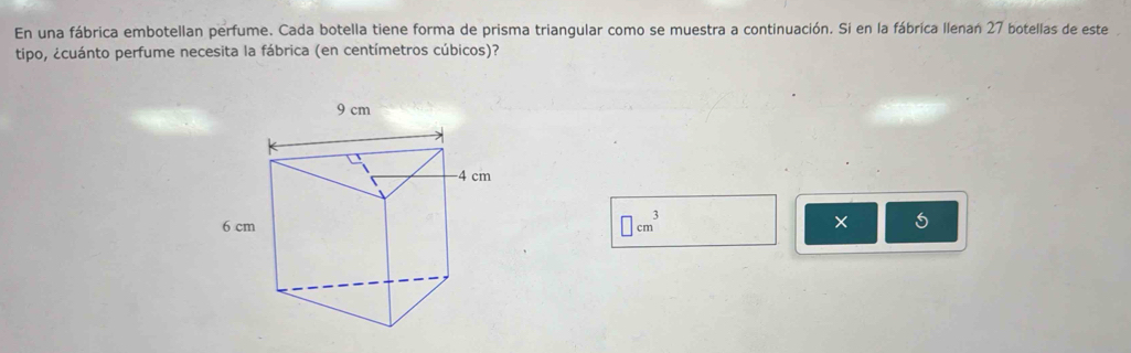 En una fábrica embotellan perfume. Cada botella tiene forma de prisma triangular como se muestra a continuación. Si en la fábrica llenan 27 botellas de este
tipo, ¿cuánto perfume necesita la fábrica (en centímetros cúbicos)?
□ cm^3
5