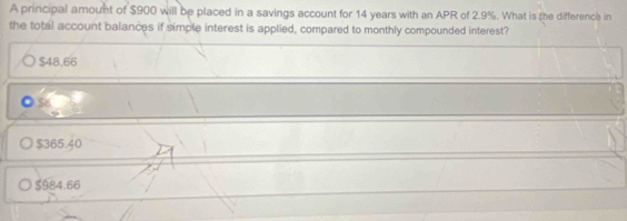 A principal amount of $900 will be placed in a savings account for 14 years with an APR of 2.9%. What is the difference in
the total account balances if simple interest is applied, compared to monthly compounded interest?
$48,66
$365.40
$984.66