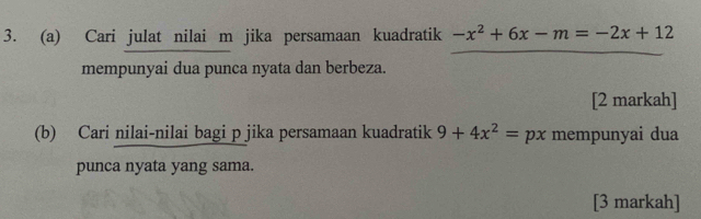 Cari julat nilai m jika persamaan kuadratik -x^2+6x-m=-2x+12
mempunyai dua punca nyata dan berbeza. 
[2 markah] 
(b) Cari nilai-nilai bagi p jika persamaan kuadratik 9+4x^2=px mempunyai dua 
punca nyata yang sama. 
[3 markah]