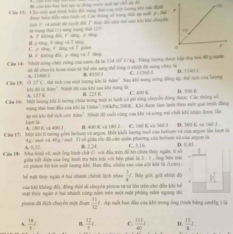 D. cộn khi bay hơi tạo ra đông nước mát tại chỗ đa đồ.
Câu 13: Cho một quá trình biến đổi trạng thái của một lượng khi xác định 
được biểu điễn như hình vê. Các thông số trạng thái áp suất p , thể
tích V và nhiệt độ tuyệt đối 7 thay đổi như thế nào khi khi chuyên
từ trạng thái (1) sang trụng thái (2)?
A. T không đôi, V tăng, p tăng
B. p tăng, V tăng và T tăng.
C. p tăng, V tăng và T giám.
D. V không đổi, p tăng và 7 tăng
Cầu 14: Nhiệt nóng chảy riêng của nước đã là 334.10^3J/kg.  Năng lượng được háp thụ tới 40 g nước
đá để chuyển hoàn toàn tứ thể rần sang thể lòng ở nhiệt độ nòng chây là
A. 33400 J B. 8350 J . C. 13360 J. D. 3340 J.
Câu 15: Ở 27°C , thể tích của một lượng khí là 6dm^3. Sau khi nung nông đăng áp, thê tích của lượng
khí đó là 8dm^3. Nhiệt độ của khí sau khi nung là:
A. 127 K B. 223 K C. 400 K D. 500 K
Câu 16: Một lượng khí lí tưởng chứa trong một xỉ lanh cỏ pít tông chuyển động được. Các thông số
trạng thái ban đầu của khí là 10dm^3;100kPa;300K . Khí được làm lạnh theo một quá trình đăng
áp tới khi thể tích côn 6dm^3. Nhiệt độ cuối cũng của khí và công mà chất khí nhận được lần
lượt là
A. 180 K và 400 J . B. 400 K và 180 J . C. 160 K và 360 J . D. 360 K và 160 J .
Câu 17: Một khí lí tướng gồm helium và argon. Biết khối lượng mol của helium và của argon lân lượt là
4g/ mol vả 40g / mol. Tỉ số giữa tốc độ căn quân phương của helium và của argon là
A. 0,32. B. 2,24. C. 3,16. D. 0,45 .
Câu 18: Như hình vẽ, một ống hình chữ U với đầu trên đề hở chứa thủy ngân, tì số
giữa tiết diện của ổng hình trụ bên trái với bên phái là 3:1 , ống bēn trái
có piston bịt kín một lượng khí. Ban đầu, chiêu cao của cột khí là /(cm) ;
bề mặt thủy ngân ở hai nhánh chênh lệch nhau  3/8 I. Bây giờ, giữ nhiệt độ
của khí không đổi, đồng thời dí chuyển piston từ từ lên trên cho đến khi bể
mật thủy ngân ờ hai nhánh cùng năm trên một mặt phăng năm ngang thì
piston đã dịch chuyên một đoạn  11/32 l. Áp suất ban đầu của khí trong ổng (tính bằng cmHg ) là
A.  18/5 1.  12/5 l. C.  111/40 l. D.  15/8 l.
B.