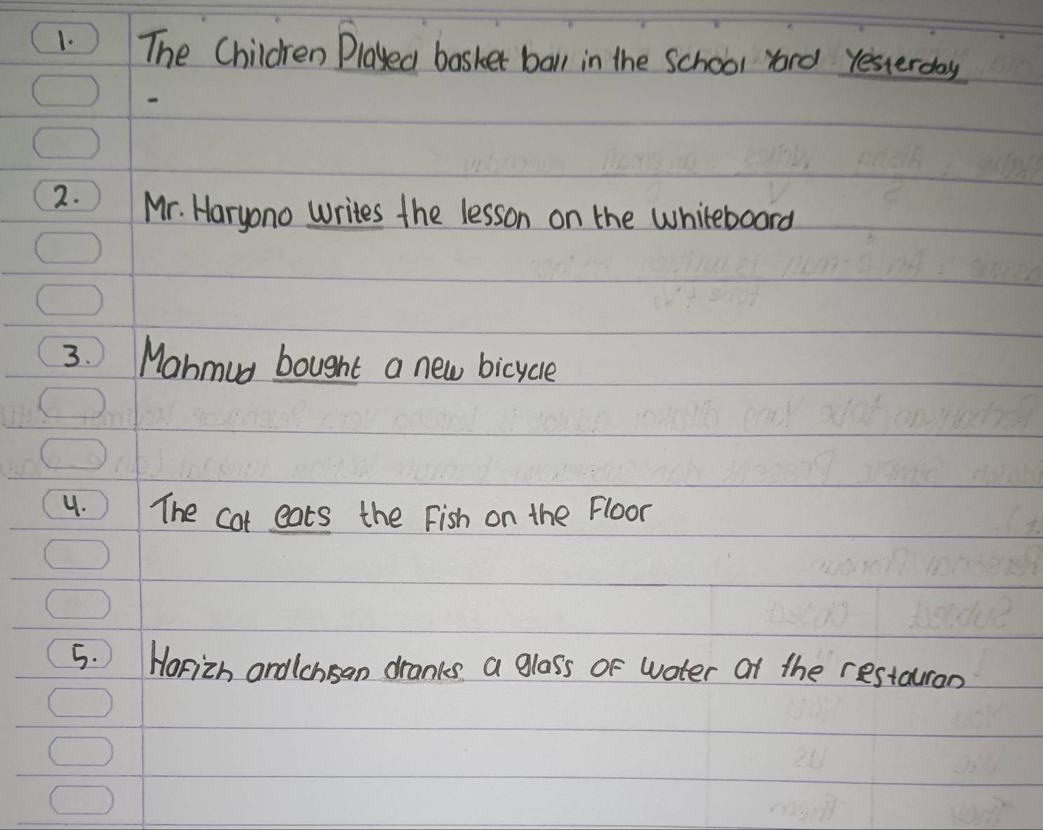 ) The Children Played basker ball in the school yord yesterday 
2. Mr. Haryono writes the lesson on the whiteboard 
3. Mahmud bought a new bicycle 
4. ) The cot eats the Fish on the Floor 
5. Horizh andlchsan dranks a glass of water at the restauran