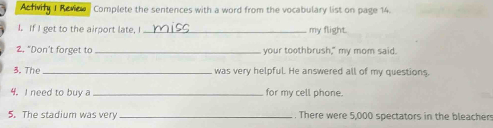 Activity 1 Review Complete the sentences with a word from the vocabulary list on page 14. 
I. If I get to the airport late, I_ my flight. 
2. “Don’t forget to_ your toothbrush," my mom said. 
3. The_ was very helpful. He answered all of my questions. 
4. I need to buy a _for my cell phone. 
5. The stadium was very _. There were 5,000 spectators in the bleachers