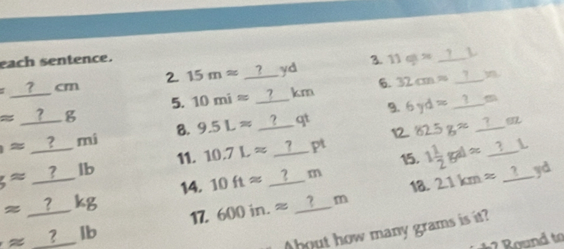 each sentence. 3. 11g/t^2 _?L 
2. 15mapprox _? 
=_  ?___ cm yd 
5. 10miapprox __?__ km 6. 32cm= _I_m 
approx _  _ g 
9. 6yd= 1_ m
12. 82.5gapprox _?__ m 
≌ _ ? mí 8. 9.5Lapprox ?___ qt 
11. 10.7Lapprox __?___ pt 
L 
15. 
14. 10ftapprox ?_ m 1 1/2 gdapprox _ ?
approx _ ?lk I°□  yd 
18.
approx _ ?kg
17. 600in.approx ? m 21kmapprox _ ?
approx ?lb
bout how many grams is it?