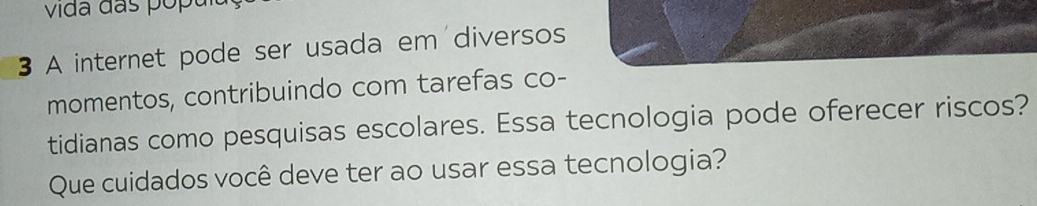 vida das pópu 
3 A internet pode ser usada em diversos 
momentos, contribuindo com tarefas co- 
tidianas como pesquisas escolares. Essa tecnologia pode oferecer riscos? 
Que cuidados você deve ter ao usar essa tecnologia?