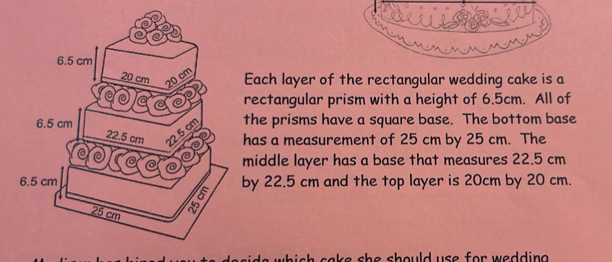 Each layer of the rectangular wedding cake is a 
rectangular prism with a height of 6.5cm. All of 
the prisms have a square base. The bottom base 
has a measurement of 25 cm by 25 cm. The 
middle layer has a base that measures 22.5 cm
by 22.5 cm and the top layer is 20cm by 20 cm. 
sh cake she should use for wedding .