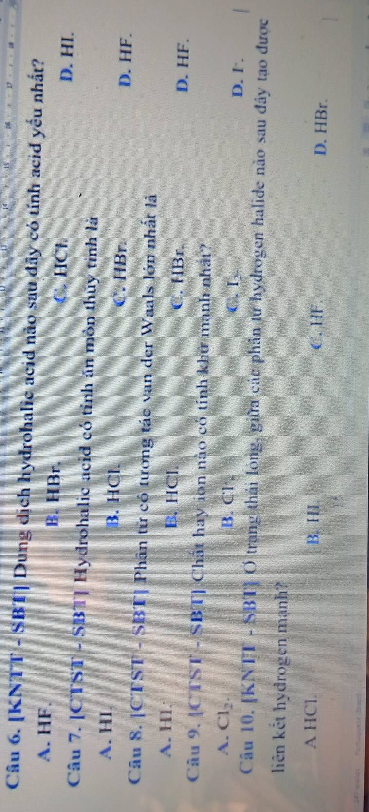 [KNTT - SBT] Dung dịch hydrohalic acid nào sau đây có tính acid yếu nhất?
A. HF. B. HBr.
C. HCl. D. HI.
Câu 7. [CTST - SBT| Hydrohalic acid có tính ăn mòn thủy tinh là
A. HI. B. HCl. C. HBr. D. HF.
Câu 8. [CTST - SBT] Phân tử có tương tác van der Waals lớn nhất là
A. HI. B. HCl. C. HBr. D. HF.
Câu 9. [CTST - SBT] Chất hay ion nào có tính khứ mạnh nhất?
A. Cl_2. B. Cl C. I_2. D. I.
Câu 10. [KNTT - SBT] Ở trạng thái lỏng, giữa các phân tứ hydrogen halide nào sau đây tạo được
liên kết hydrogen mạnh?
A HCl. B. HI. C. HF D. HBr.