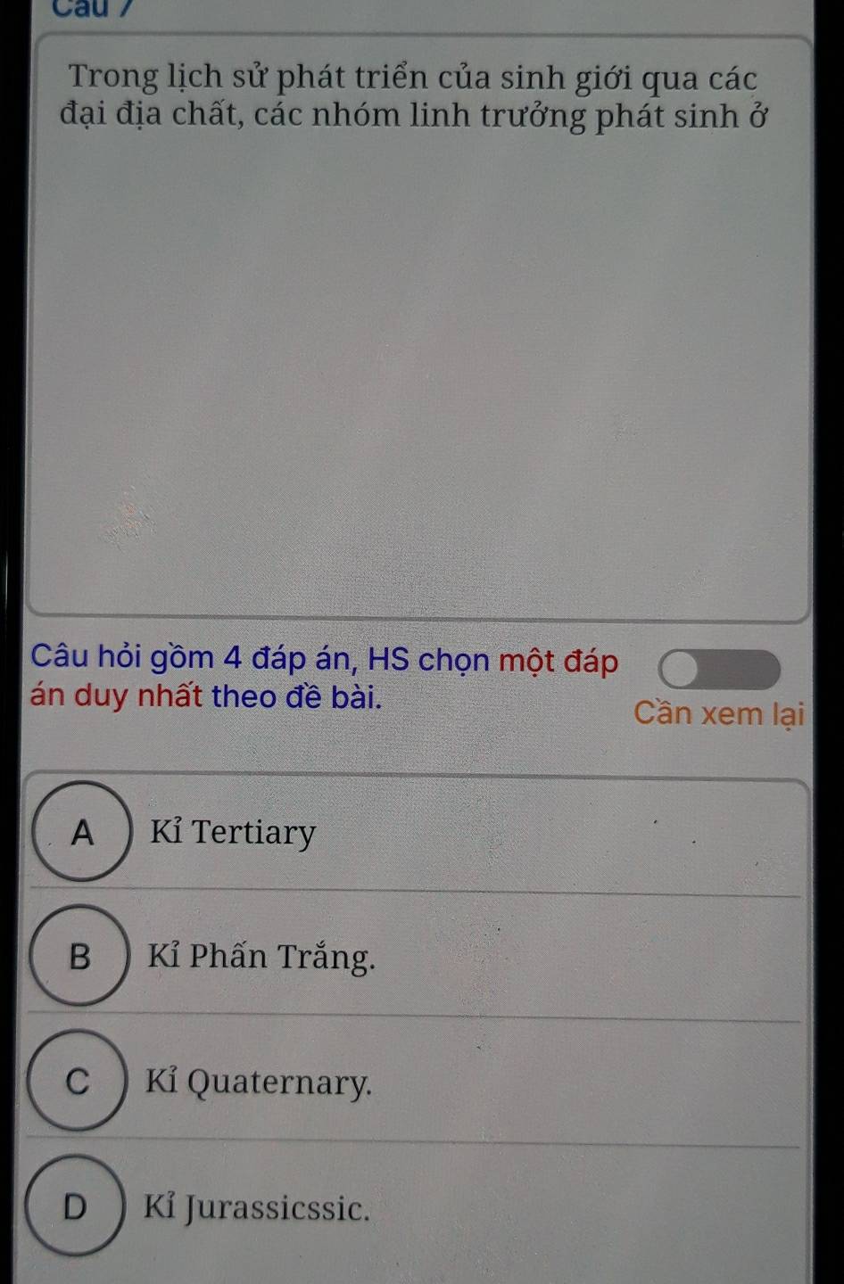 Cau 7
Trong lịch sử phát triển của sinh giới qua các
đại địa chất, các nhóm linh trưởng phát sinh ở
Câu hỏi gồm 4 đáp án, HS chọn một đáp
án duy nhất theo đề bài.
Cần xem lại
A ) Kỉ Tertiary
B ) Kỉ Phấn Trắng.
C )Kỉ Quaternary.
D ) Kỉ Jurassicssic.