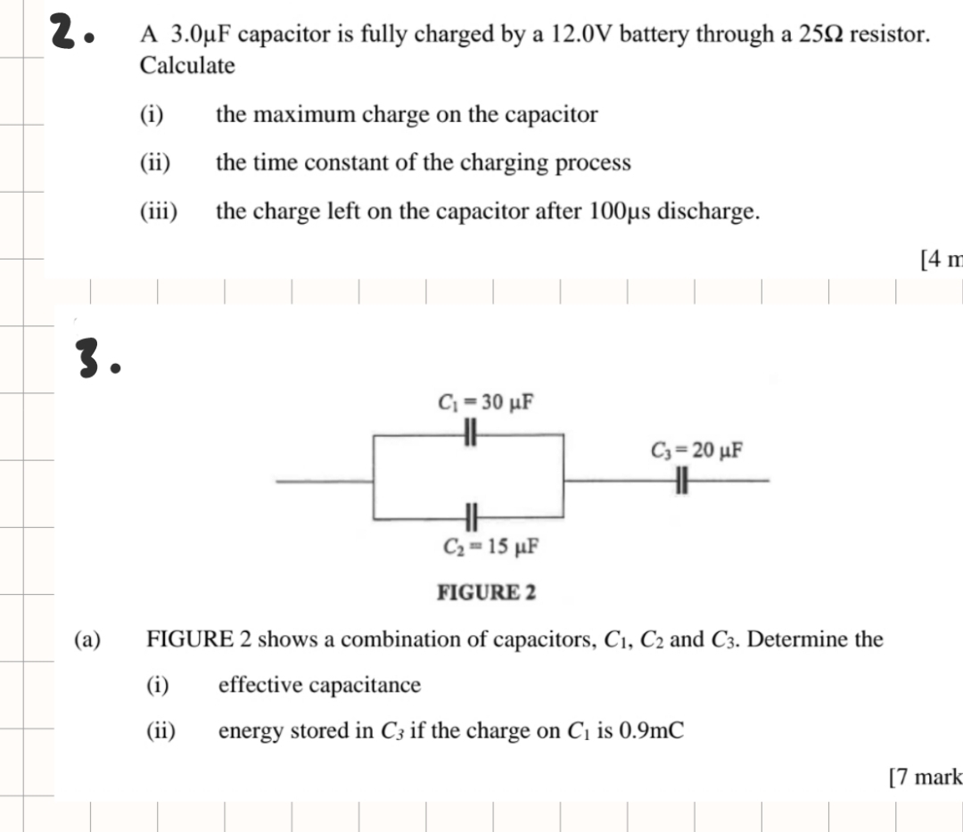 A 3.0μF capacitor is fully charged by a 12.0V battery through a 25Ω resistor.
Calculate
(i) the maximum charge on the capacitor
(ii) the time constant of the charging process
(iii) the charge left on the capacitor after 100μs discharge.
[4 π
3.
(a) FIGURE 2 shows a combination of capacitors, C_1,C_2 and C_3. Determine the
(i) effective capacitance
(ii) energy stored in C_3 if the charge on C_1 is 0.9mC
[7 mark