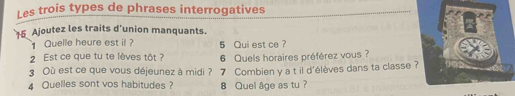 Les trois types de phrases interrogatives
15 Ajoutez les traits d’union manquants. 
Quelle heure est il ? 5 Qui est ce ? 
2 Est ce que tu te lèves tôt ? 6 Quels horaires préférez vous ? 
3 Où est ce que vous déjeunez à midi ? 7 Combien y a t il d'élèves dans ta classe? 
4 Quelles sont vos habitudes ? 8 Quel âge as tu ?