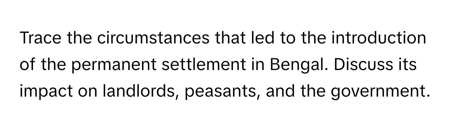 Trace the circumstances that led to the introduction of the permanent settlement in Bengal. Discuss its impact on landlords, peasants, and the government.