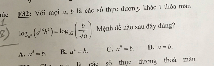 nức F32: Với mọi a, b là các số thực dương, khác 1 thỏa mãn
log _a^2(a^(16)b^2)=log _sqrt(a)( b/sqrt(a) ). Mệnh đề nào sau đây đúng?
A. a^5=b. B. a^2=b. C. a^9=b. D. a=b. 
là cdot ac Shat O thực dương thoả mãn