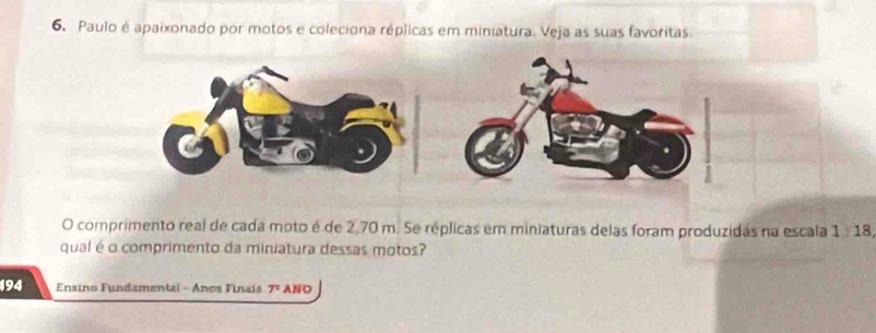 Paulo é apaixonado por motos e coleciona réplicas em miniatura. Veja as suas favoritas. 
O comprimento real de cada moto é de 2,70 m. Se réplicas em miniaturas delas foram produzidas na escala 1:18
qual é o comprimento da miniatura dessas motos? 
194 Ensino Fundamental - Anos Finais 7^n ANO