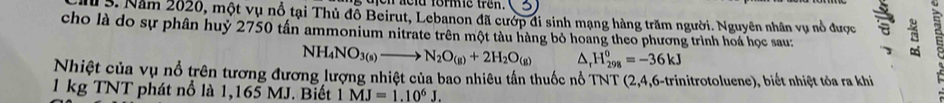 on neld fomme trêk. 
M 3. Năm 2020, một vụ nổ tại Thủ đỗ Beirut, Lebanon đã cướp đi sinh mạng hàng trăm người. Nguyên nhân vụ nổ được a 
cho là do sự phân huỷ 2750 tấn ammonium nitrate trên một tàu hàng bỏ hoang theo phương trình hoá học sau:
NH_4NO_3(s)to N_2O_(g)+2H_2O_(g) △ H_(298)^0=-36kJ
Nhiệt của vụ nổ trên tương đương lượng nhiệt của bao nhiêu tấn thuốc nổ TNT (2,4,6-trinitrotoluene), biết nhiệt tỏa ra khi
1 kg TNT phát nổ là 1,165 MJ. Biết MJ=1.10^6J.