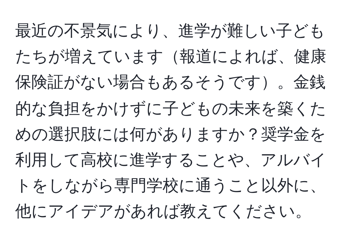 最近の不景気により、進学が難しい子どもたちが増えています報道によれば、健康保険証がない場合もあるそうです。金銭的な負担をかけずに子どもの未来を築くための選択肢には何がありますか？奨学金を利用して高校に進学することや、アルバイトをしながら専門学校に通うこと以外に、他にアイデアがあれば教えてください。