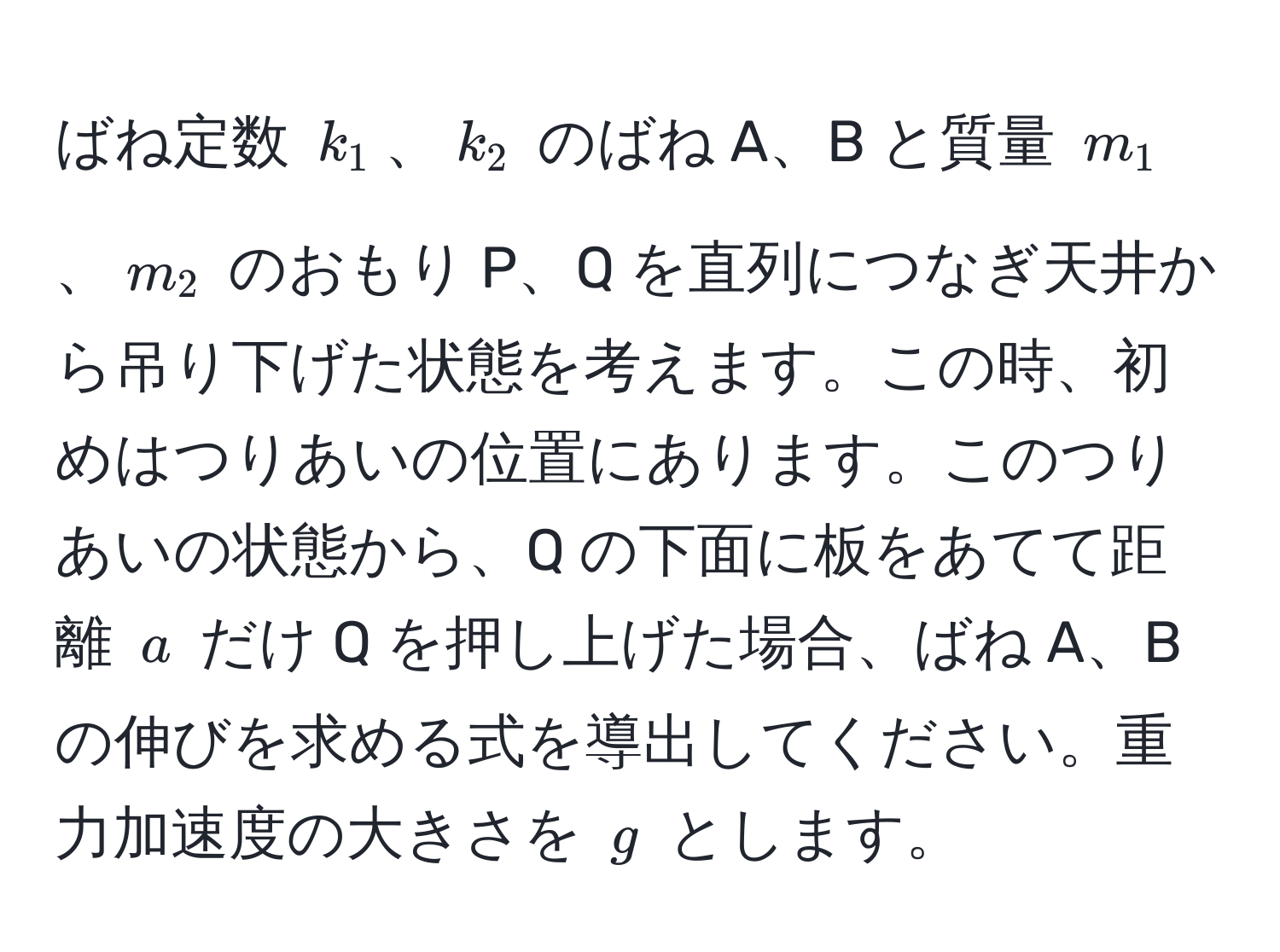 ばね定数 $k_1$、$k_2$ のばね A、B と質量 $m_1$、$m_2$ のおもり P、Q を直列につなぎ天井から吊り下げた状態を考えます。この時、初めはつりあいの位置にあります。このつりあいの状態から、Q の下面に板をあてて距離 $a$ だけ Q を押し上げた場合、ばね A、B の伸びを求める式を導出してください。重力加速度の大きさを $g$ とします。